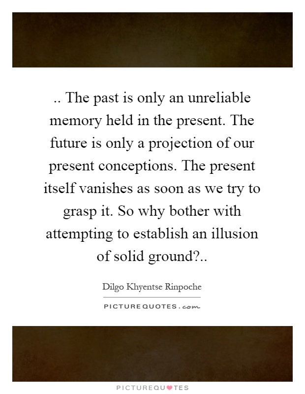 .. The past is only an unreliable memory held in the present. The future is only a projection of our present conceptions. The present itself vanishes as soon as we try to grasp it. So why bother with attempting to establish an illusion of solid ground? Picture Quote #1