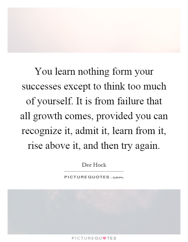 You learn nothing form your successes except to think too much of yourself. It is from failure that all growth comes, provided you can recognize it, admit it, learn from it, rise above it, and then try again Picture Quote #1