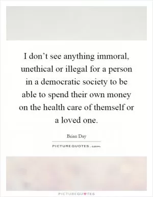 I don’t see anything immoral, unethical or illegal for a person in a democratic society to be able to spend their own money on the health care of themself or a loved one Picture Quote #1