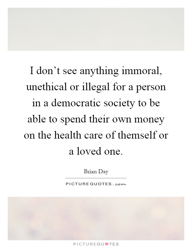 I don't see anything immoral, unethical or illegal for a person in a democratic society to be able to spend their own money on the health care of themself or a loved one Picture Quote #1