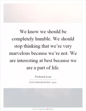 We know we should be completely humble. We should stop thinking that we’re very marvelous because we’re not. We are interesting at best because we are a part of life Picture Quote #1