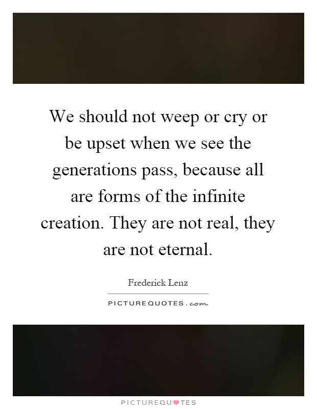 We should not weep or cry or be upset when we see the generations pass, because all are forms of the infinite creation. They are not real, they are not eternal Picture Quote #1