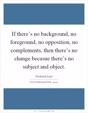 If there’s no background, no foreground, no opposition, no complements, then there’s no change becasue there’s no subject and object Picture Quote #1