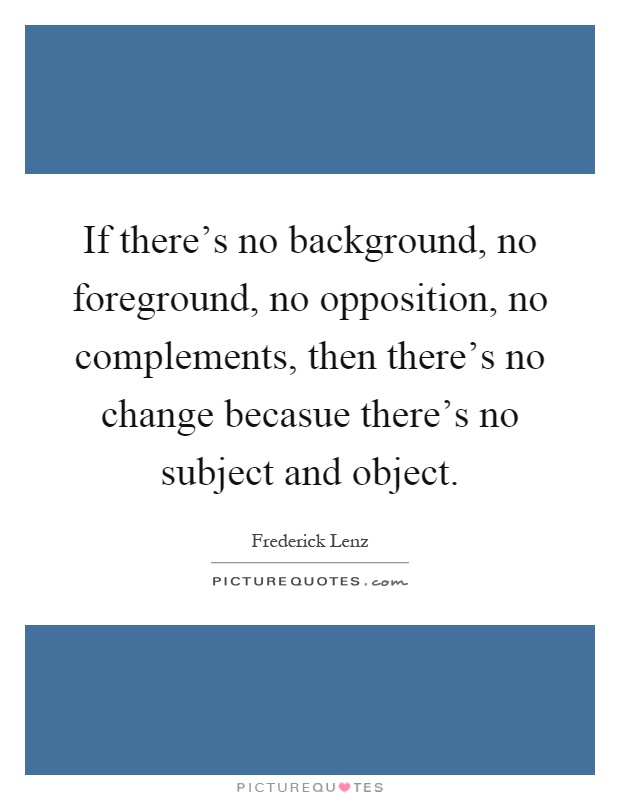 If there's no background, no foreground, no opposition, no complements, then there's no change becasue there's no subject and object Picture Quote #1