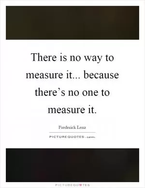There is no way to measure it... because there’s no one to measure it Picture Quote #1