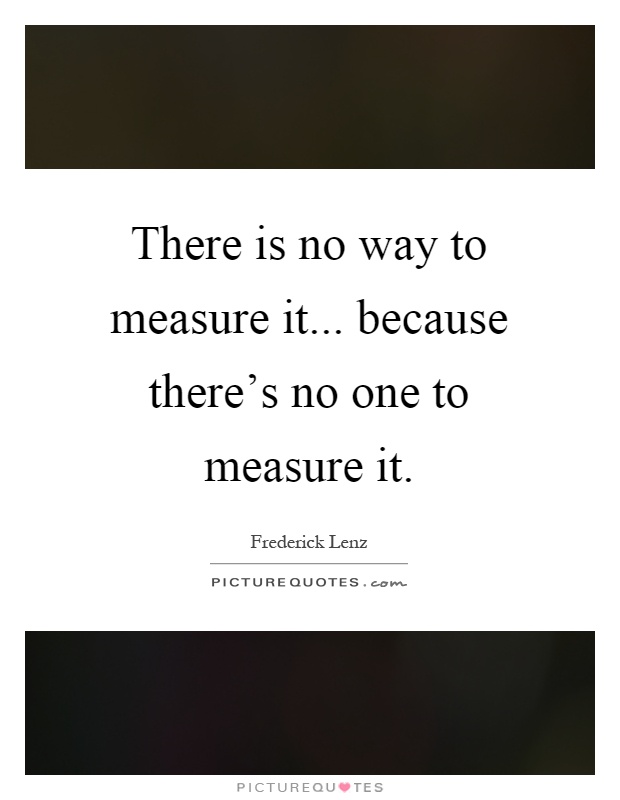 There is no way to measure it... because there's no one to measure it Picture Quote #1
