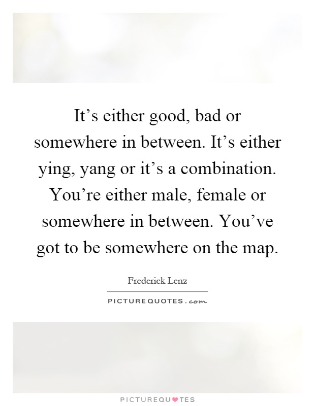 It's either good, bad or somewhere in between. It's either ying, yang or it's a combination. You're either male, female or somewhere in between. You've got to be somewhere on the map Picture Quote #1