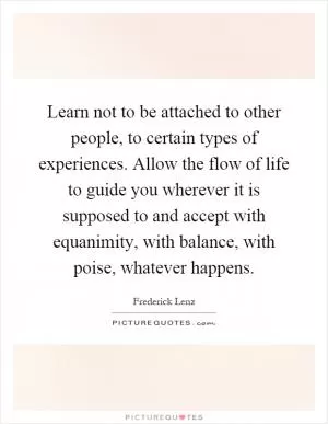 Learn not to be attached to other people, to certain types of experiences. Allow the flow of life to guide you wherever it is supposed to and accept with equanimity, with balance, with poise, whatever happens Picture Quote #1