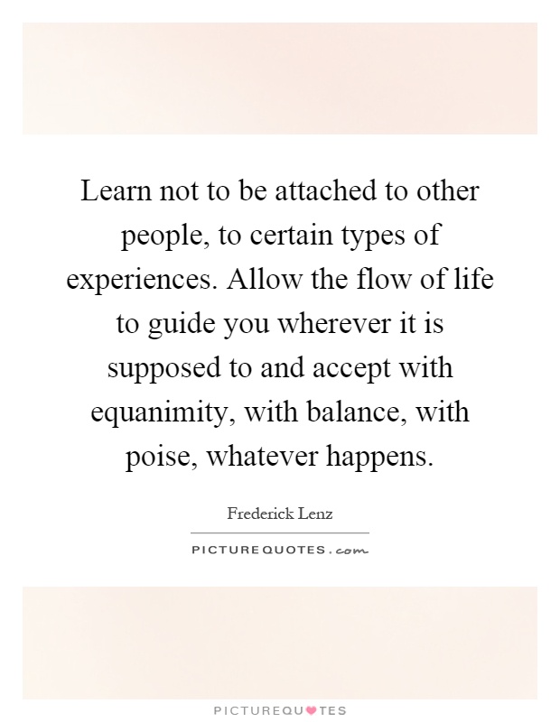 Learn not to be attached to other people, to certain types of experiences. Allow the flow of life to guide you wherever it is supposed to and accept with equanimity, with balance, with poise, whatever happens Picture Quote #1