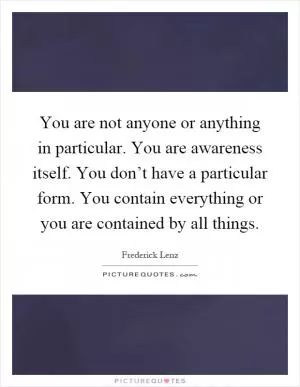 You are not anyone or anything in particular. You are awareness itself. You don’t have a particular form. You contain everything or you are contained by all things Picture Quote #1