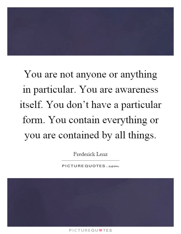 You are not anyone or anything in particular. You are awareness itself. You don't have a particular form. You contain everything or you are contained by all things Picture Quote #1