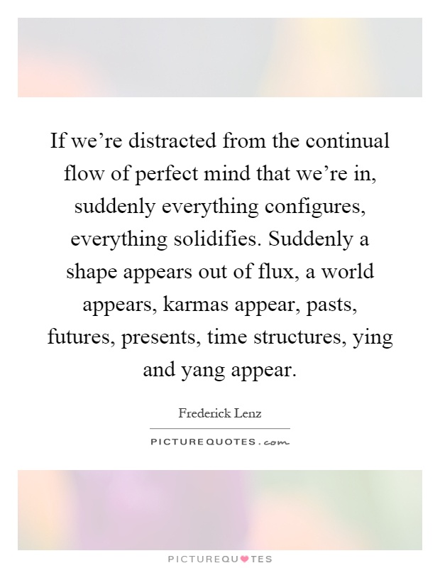 If we're distracted from the continual flow of perfect mind that we're in, suddenly everything configures, everything solidifies. Suddenly a shape appears out of flux, a world appears, karmas appear, pasts, futures, presents, time structures, ying and yang appear Picture Quote #1