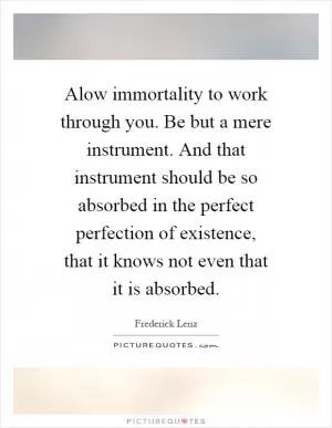 Alow immortality to work through you. Be but a mere instrument. And that instrument should be so absorbed in the perfect perfection of existence, that it knows not even that it is absorbed Picture Quote #1
