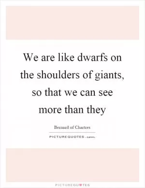 We are like dwarfs on the shoulders of giants, so that we can see more than they Picture Quote #1