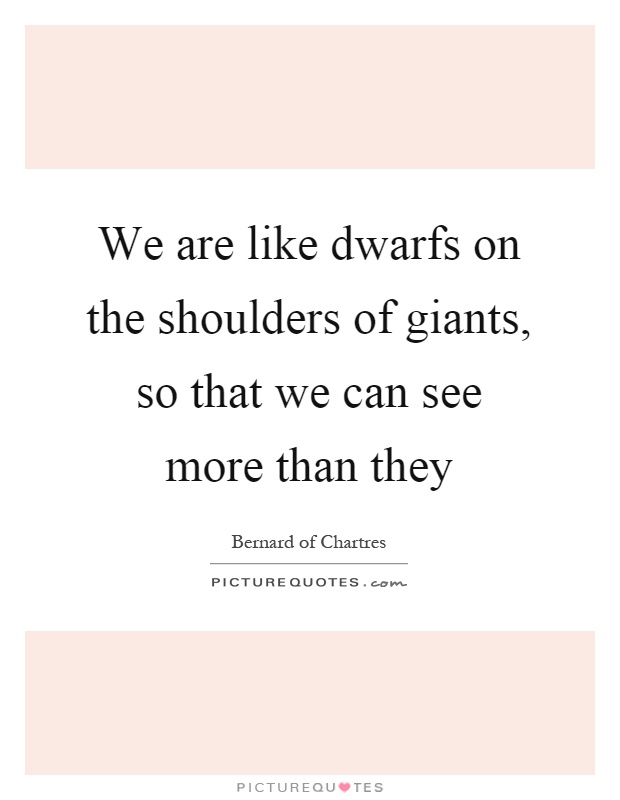 We are like dwarfs on the shoulders of giants, so that we can see more than they Picture Quote #1