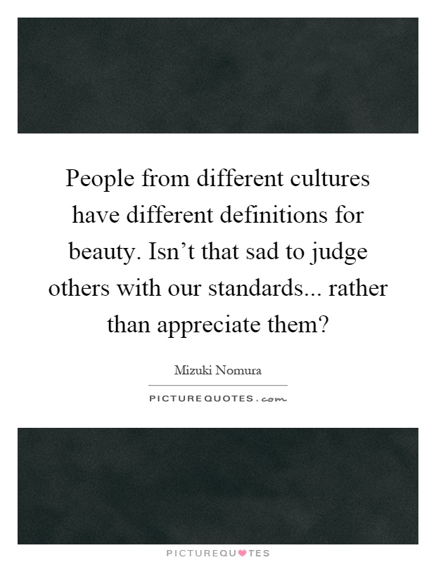 People from different cultures have different definitions for beauty. Isn't that sad to judge others with our standards... rather than appreciate them? Picture Quote #1