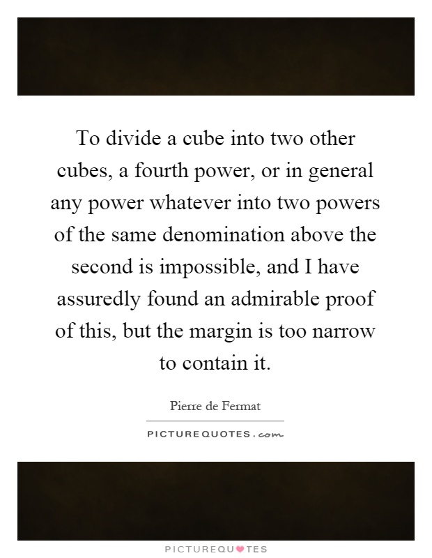 To divide a cube into two other cubes, a fourth power, or in general any power whatever into two powers of the same denomination above the second is impossible, and I have assuredly found an admirable proof of this, but the margin is too narrow to contain it Picture Quote #1