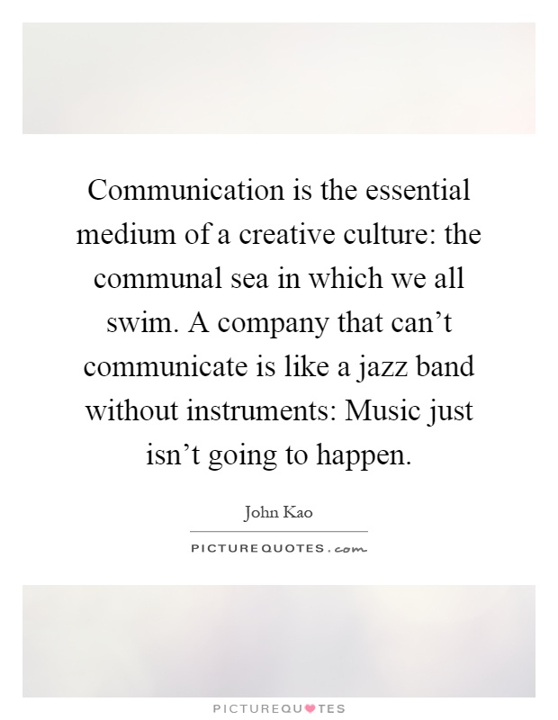 Communication is the essential medium of a creative culture: the communal sea in which we all swim. A company that can't communicate is like a jazz band without instruments: Music just isn't going to happen Picture Quote #1