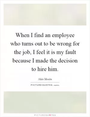 When I find an employee who turns out to be wrong for the job, I feel it is my fault because I made the decision to hire him Picture Quote #1