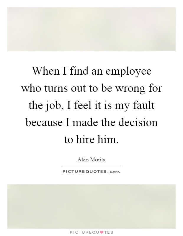 When I find an employee who turns out to be wrong for the job, I feel it is my fault because I made the decision to hire him Picture Quote #1