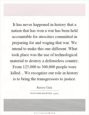 It has never happened in history that a nation that has won a war has been held accountable for atrocities committed in preparing for and waging that war. We intend to make this one different. What took place was the use of technological material to destroy a defenseless country. From 125,000 to 300,000 people were killed... We recognize our role in history is to bring the transgressors to justice Picture Quote #1