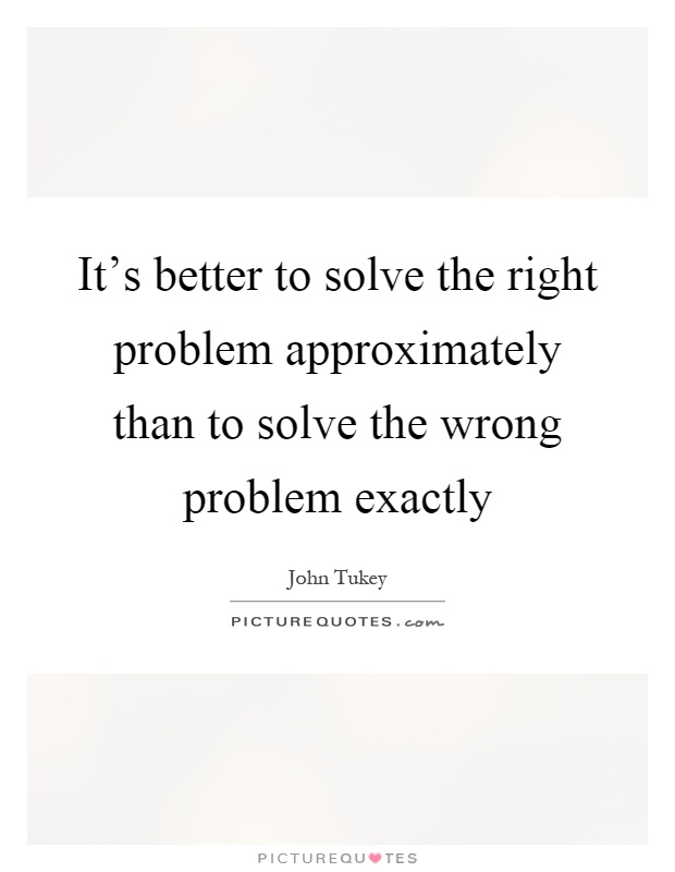 It's better to solve the right problem approximately than to solve the wrong problem exactly Picture Quote #1
