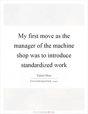 My first move as the manager of the machine shop was to introduce standardized work Picture Quote #1