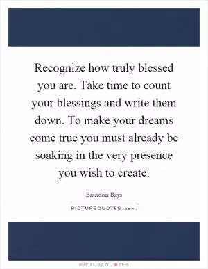 Recognize how truly blessed you are. Take time to count your blessings and write them down. To make your dreams come true you must already be soaking in the very presence you wish to create Picture Quote #1