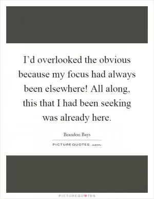 I’d overlooked the obvious because my focus had always been elsewhere! All along, this that I had been seeking was already here Picture Quote #1