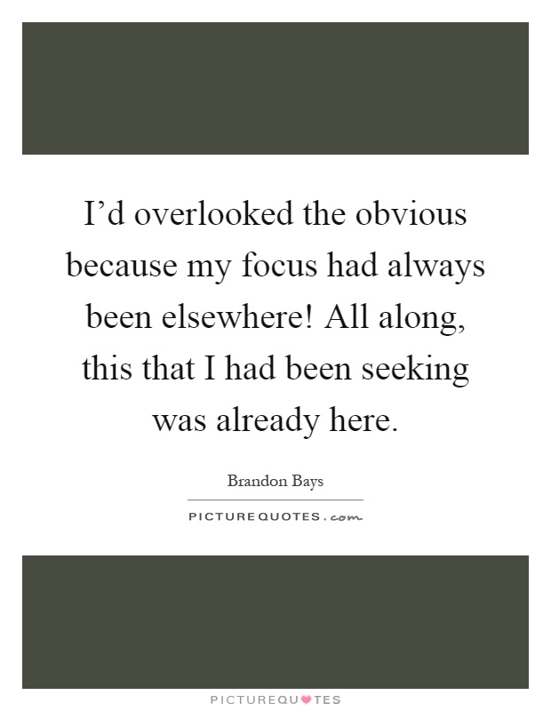I'd overlooked the obvious because my focus had always been elsewhere! All along, this that I had been seeking was already here Picture Quote #1