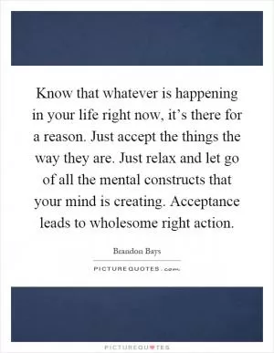 Know that whatever is happening in your life right now, it’s there for a reason. Just accept the things the way they are. Just relax and let go of all the mental constructs that your mind is creating. Acceptance leads to wholesome right action Picture Quote #1