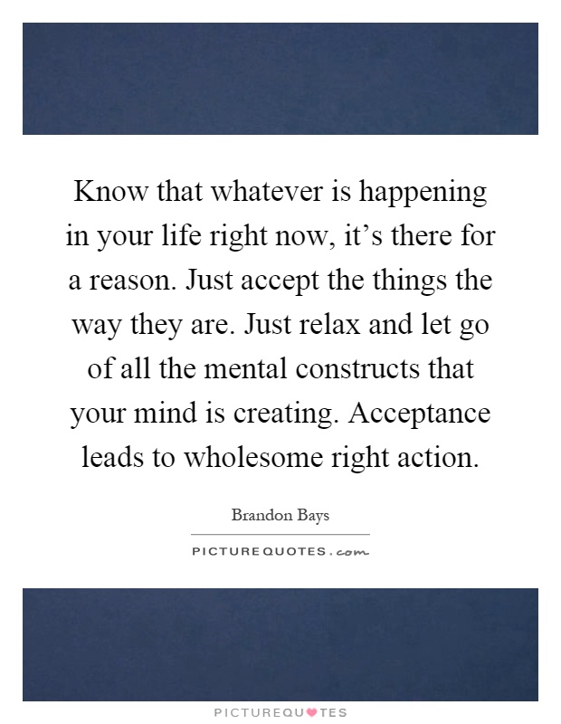 Know that whatever is happening in your life right now, it's there for a reason. Just accept the things the way they are. Just relax and let go of all the mental constructs that your mind is creating. Acceptance leads to wholesome right action Picture Quote #1