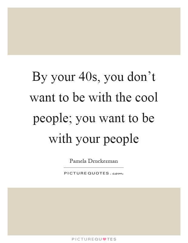 By your 40s, you don't want to be with the cool people; you want to be with your people Picture Quote #1