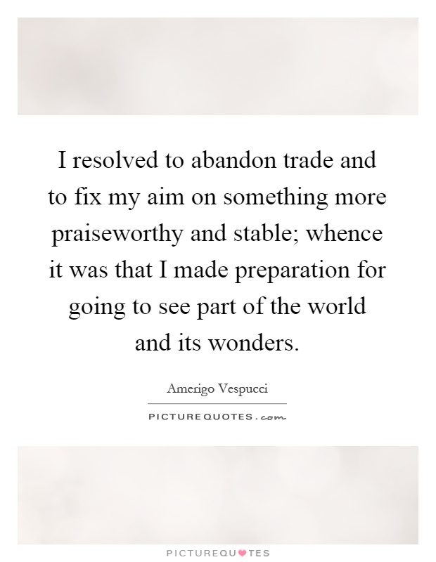 I resolved to abandon trade and to fix my aim on something more praiseworthy and stable; whence it was that I made preparation for going to see part of the world and its wonders Picture Quote #1