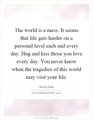 The world is a mess. It seems that life gets harder on a personal level each and every day. Hug and kiss those you love every day. You never know when the tragedies of this world may visit your life Picture Quote #1