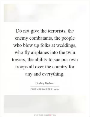 Do not give the terrorists, the enemy combatants, the people who blow up folks at weddings, who fly airplanes into the twin towers, the ability to sue our own troops all over the country for any and everything Picture Quote #1