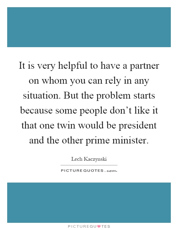 It is very helpful to have a partner on whom you can rely in any situation. But the problem starts because some people don't like it that one twin would be president and the other prime minister Picture Quote #1