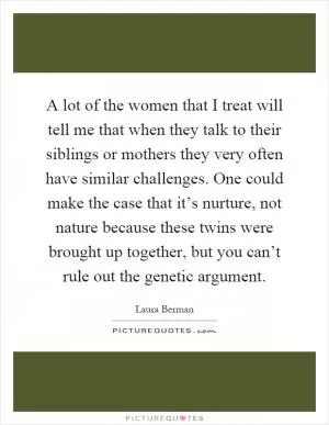 A lot of the women that I treat will tell me that when they talk to their siblings or mothers they very often have similar challenges. One could make the case that it’s nurture, not nature because these twins were brought up together, but you can’t rule out the genetic argument Picture Quote #1