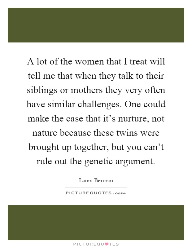 A lot of the women that I treat will tell me that when they talk to their siblings or mothers they very often have similar challenges. One could make the case that it's nurture, not nature because these twins were brought up together, but you can't rule out the genetic argument Picture Quote #1