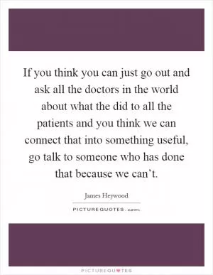 If you think you can just go out and ask all the doctors in the world about what the did to all the patients and you think we can connect that into something useful, go talk to someone who has done that because we can’t Picture Quote #1