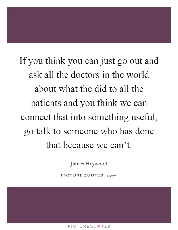 If you think you can just go out and ask all the doctors in the world about what the did to all the patients and you think we can connect that into something useful, go talk to someone who has done that because we can't Picture Quote #1