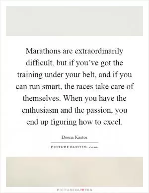 Marathons are extraordinarily difficult, but if you’ve got the training under your belt, and if you can run smart, the races take care of themselves. When you have the enthusiasm and the passion, you end up figuring how to excel Picture Quote #1
