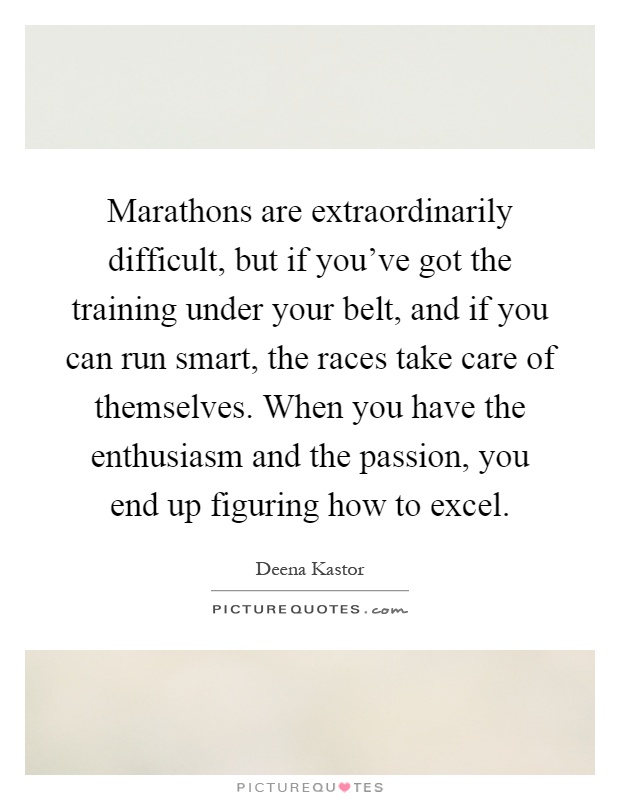 Marathons are extraordinarily difficult, but if you've got the training under your belt, and if you can run smart, the races take care of themselves. When you have the enthusiasm and the passion, you end up figuring how to excel Picture Quote #1