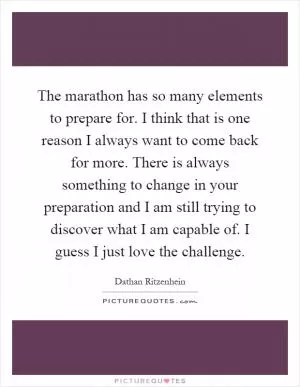The marathon has so many elements to prepare for. I think that is one reason I always want to come back for more. There is always something to change in your preparation and I am still trying to discover what I am capable of. I guess I just love the challenge Picture Quote #1