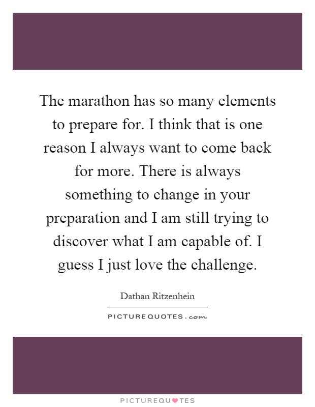 The marathon has so many elements to prepare for. I think that is one reason I always want to come back for more. There is always something to change in your preparation and I am still trying to discover what I am capable of. I guess I just love the challenge Picture Quote #1