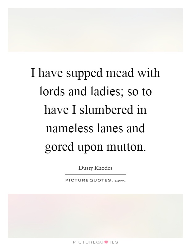 I have supped mead with lords and ladies; so to have I slumbered in nameless lanes and gored upon mutton Picture Quote #1