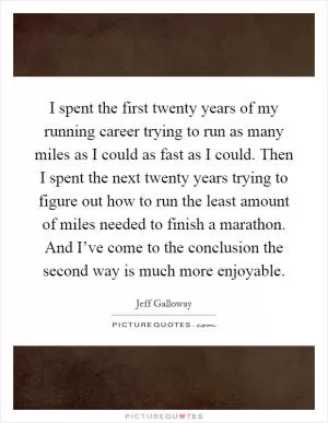 I spent the first twenty years of my running career trying to run as many miles as I could as fast as I could. Then I spent the next twenty years trying to figure out how to run the least amount of miles needed to finish a marathon. And I’ve come to the conclusion the second way is much more enjoyable Picture Quote #1