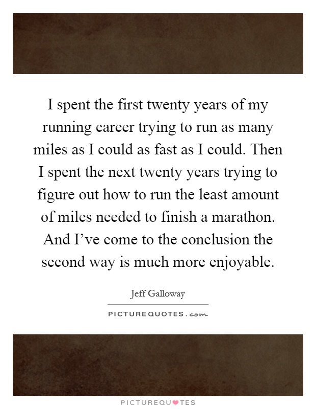 I spent the first twenty years of my running career trying to run as many miles as I could as fast as I could. Then I spent the next twenty years trying to figure out how to run the least amount of miles needed to finish a marathon. And I've come to the conclusion the second way is much more enjoyable Picture Quote #1