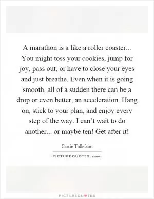 A marathon is a like a roller coaster... You might toss your cookies, jump for joy, pass out, or have to close your eyes and just breathe. Even when it is going smooth, all of a sudden there can be a drop or even better, an acceleration. Hang on, stick to your plan, and enjoy every step of the way. I can’t wait to do another... or maybe ten! Get after it! Picture Quote #1