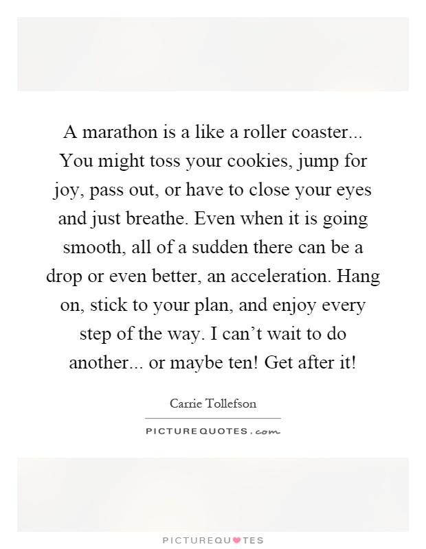 A marathon is a like a roller coaster... You might toss your cookies, jump for joy, pass out, or have to close your eyes and just breathe. Even when it is going smooth, all of a sudden there can be a drop or even better, an acceleration. Hang on, stick to your plan, and enjoy every step of the way. I can't wait to do another... or maybe ten! Get after it! Picture Quote #1